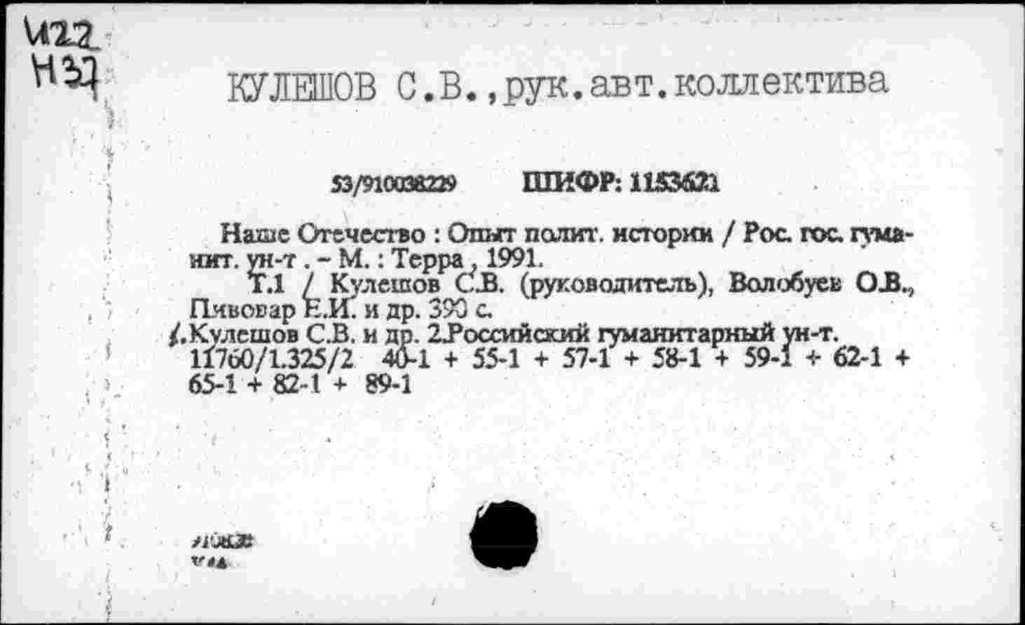 ﻿VO?
КУЛЕШОВ С.В.,рук.авт.коллектива
53/9100382» ШИФР: 1153621
Наше Отечество : Опыт полит. истории / Рос. гос. туманит. ун-т. - М.: Терра, 1991.
Т.1 / Кулешов СВ. (руководитель), Волобуев OB., Пивовар Е.И. и др. 390 с.
/.Кулешов СВ. и др. 2Воссийский гуманитарный ун-т. 11760/1.325/2 4&1 + 55-1 + 57-1 + 58-1 + 59-1 + 62-1 + 65-1 + 82-1 + 89-1
